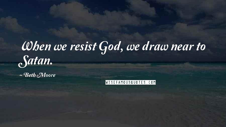 Beth Moore Quotes: When we resist God, we draw near to Satan.
