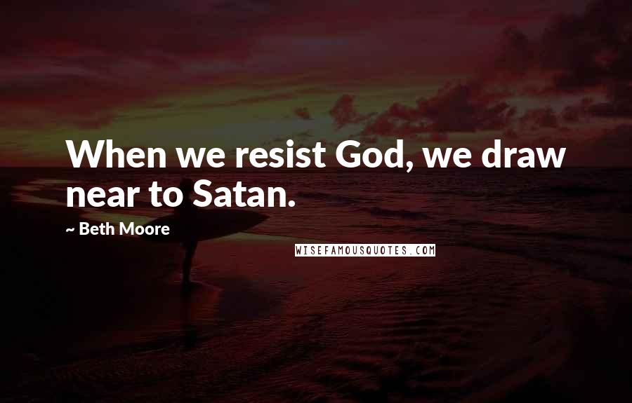 Beth Moore Quotes: When we resist God, we draw near to Satan.