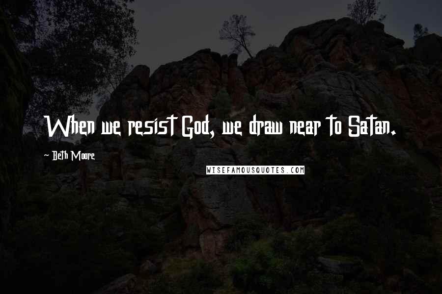 Beth Moore Quotes: When we resist God, we draw near to Satan.