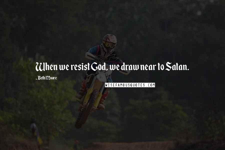 Beth Moore Quotes: When we resist God, we draw near to Satan.