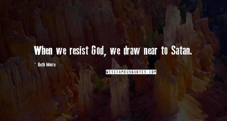 Beth Moore Quotes: When we resist God, we draw near to Satan.