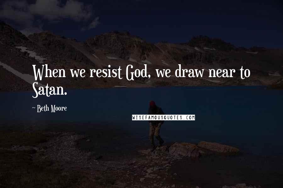 Beth Moore Quotes: When we resist God, we draw near to Satan.