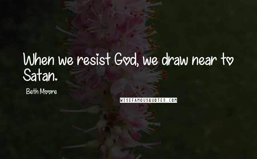 Beth Moore Quotes: When we resist God, we draw near to Satan.