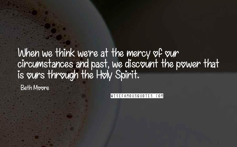 Beth Moore Quotes: When we think we're at the mercy of our circumstances and past, we discount the power that is ours through the Holy Spirit.