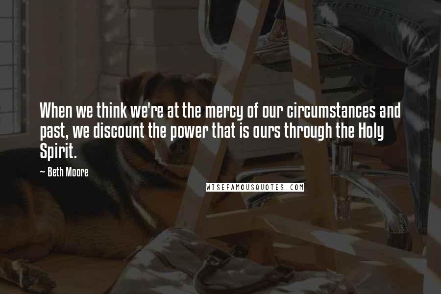 Beth Moore Quotes: When we think we're at the mercy of our circumstances and past, we discount the power that is ours through the Holy Spirit.
