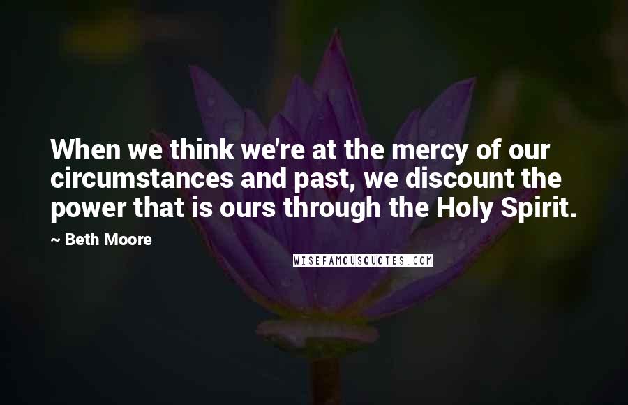 Beth Moore Quotes: When we think we're at the mercy of our circumstances and past, we discount the power that is ours through the Holy Spirit.