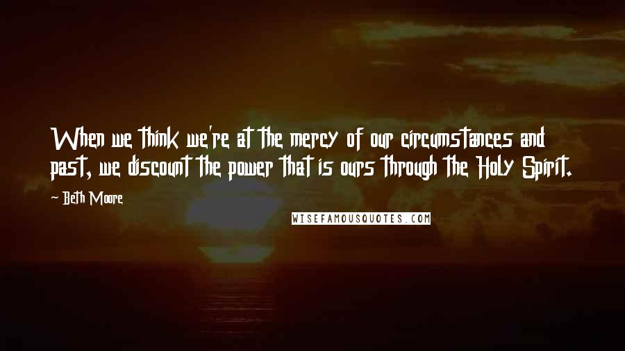 Beth Moore Quotes: When we think we're at the mercy of our circumstances and past, we discount the power that is ours through the Holy Spirit.