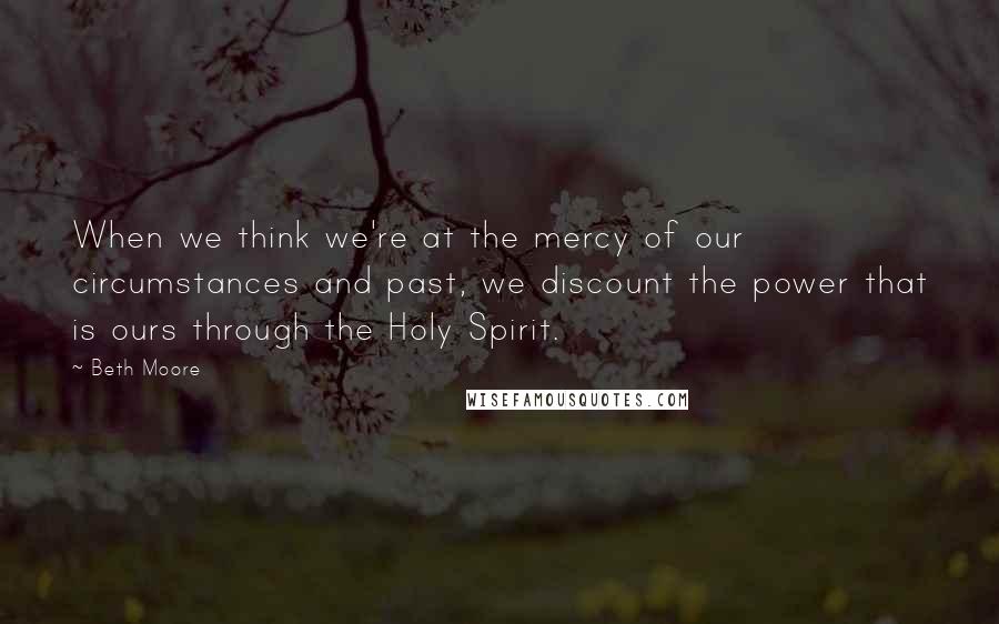 Beth Moore Quotes: When we think we're at the mercy of our circumstances and past, we discount the power that is ours through the Holy Spirit.