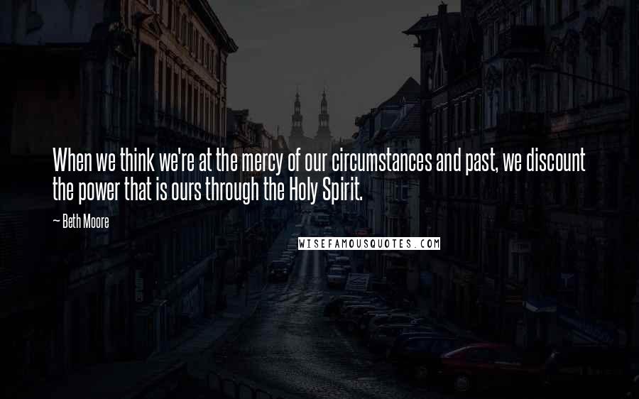 Beth Moore Quotes: When we think we're at the mercy of our circumstances and past, we discount the power that is ours through the Holy Spirit.