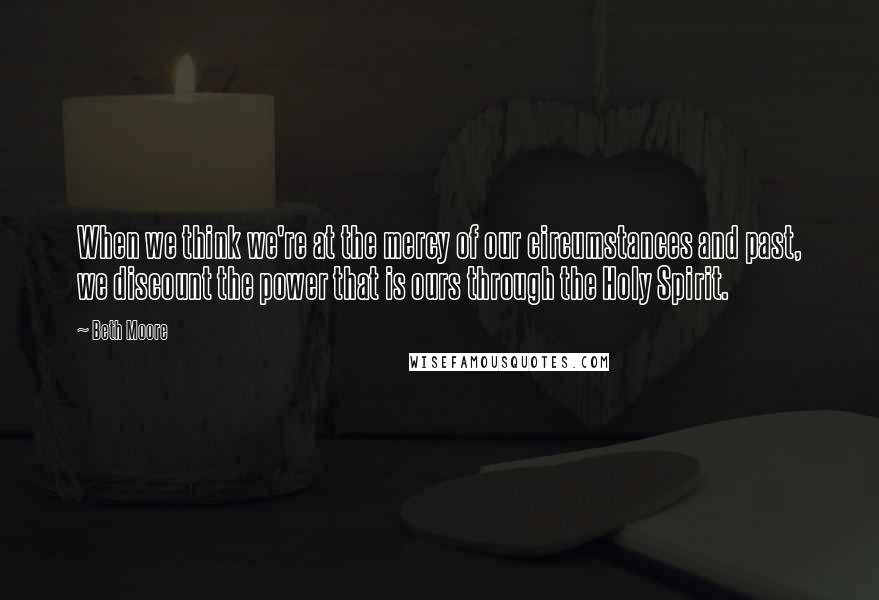 Beth Moore Quotes: When we think we're at the mercy of our circumstances and past, we discount the power that is ours through the Holy Spirit.