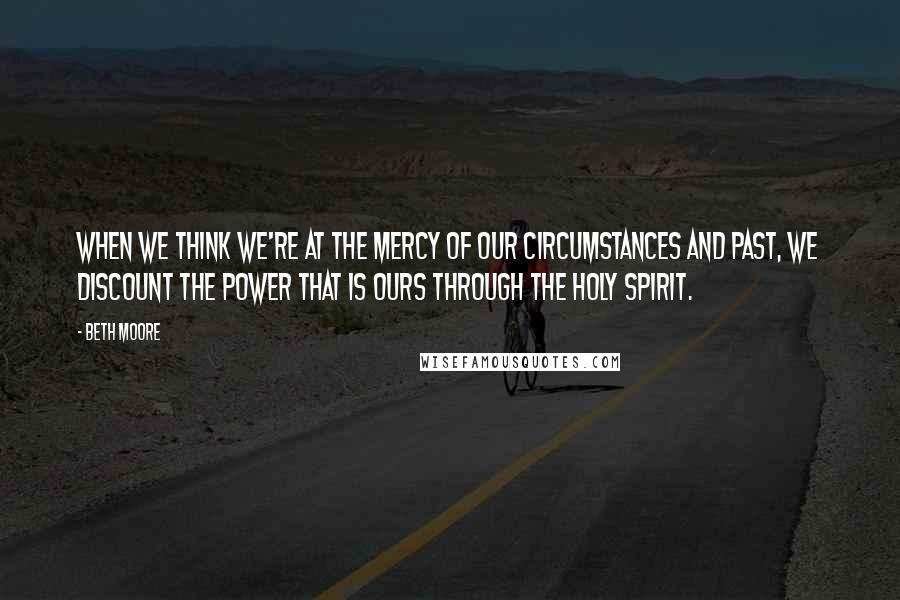 Beth Moore Quotes: When we think we're at the mercy of our circumstances and past, we discount the power that is ours through the Holy Spirit.