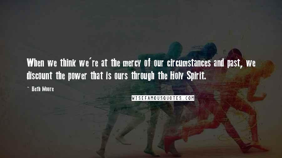 Beth Moore Quotes: When we think we're at the mercy of our circumstances and past, we discount the power that is ours through the Holy Spirit.