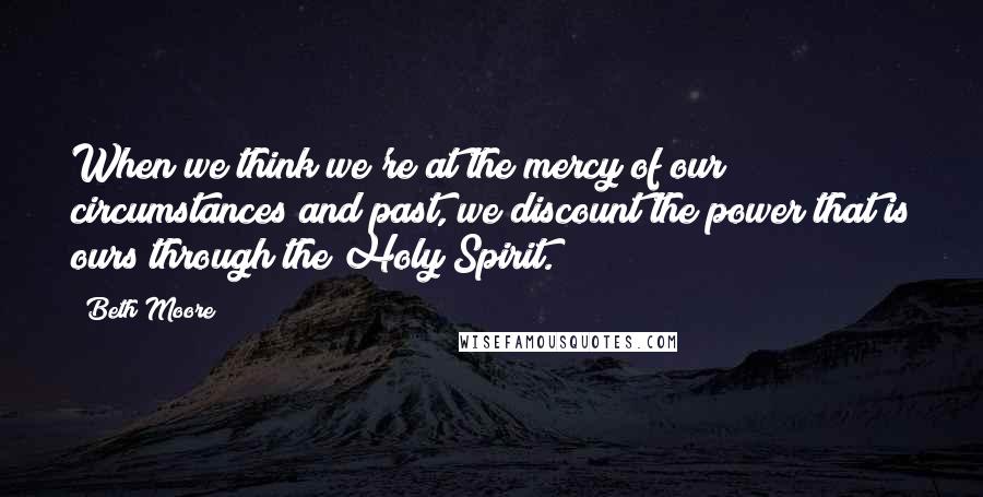 Beth Moore Quotes: When we think we're at the mercy of our circumstances and past, we discount the power that is ours through the Holy Spirit.