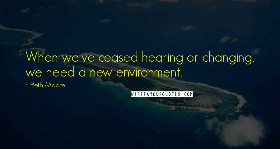 Beth Moore Quotes: When we've ceased hearing or changing, we need a new environment.