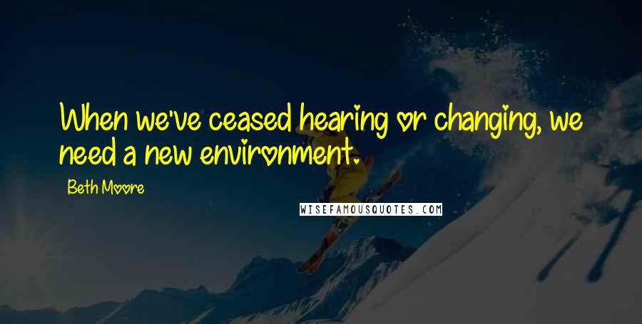 Beth Moore Quotes: When we've ceased hearing or changing, we need a new environment.