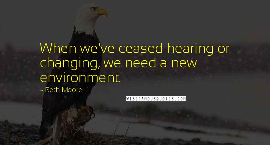 Beth Moore Quotes: When we've ceased hearing or changing, we need a new environment.