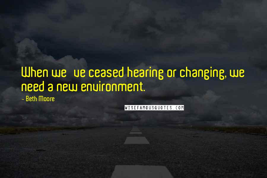 Beth Moore Quotes: When we've ceased hearing or changing, we need a new environment.