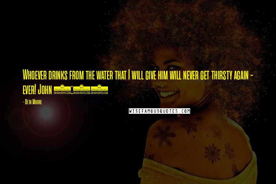 Beth Moore Quotes: Whoever drinks from the water that I will give him will never get thirsty again - ever! John 4:14