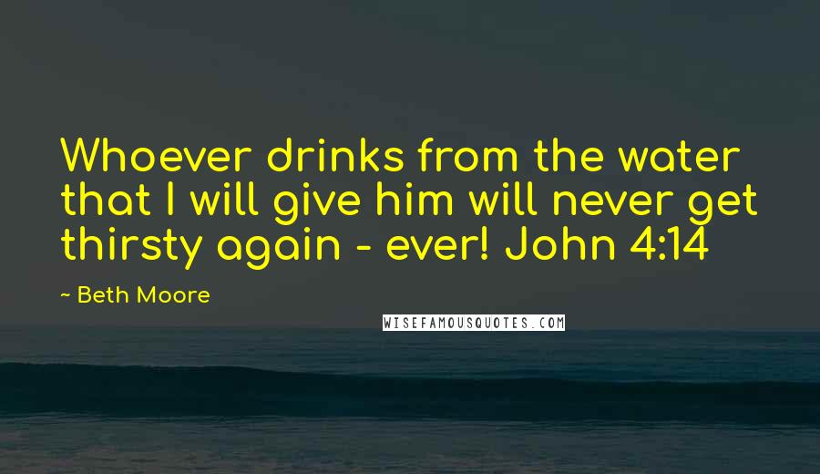 Beth Moore Quotes: Whoever drinks from the water that I will give him will never get thirsty again - ever! John 4:14