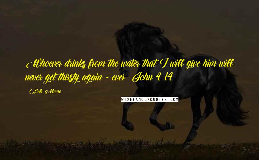 Beth Moore Quotes: Whoever drinks from the water that I will give him will never get thirsty again - ever! John 4:14