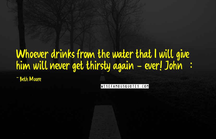 Beth Moore Quotes: Whoever drinks from the water that I will give him will never get thirsty again - ever! John 4:14