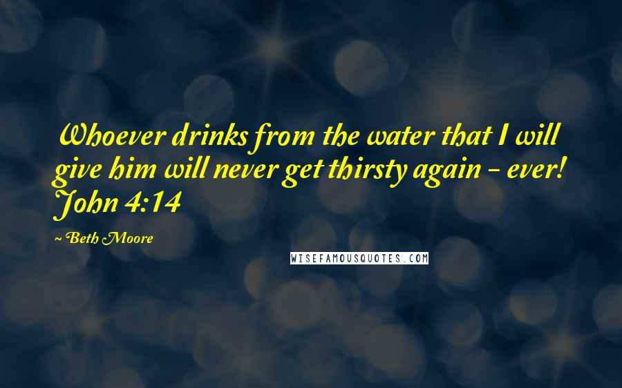 Beth Moore Quotes: Whoever drinks from the water that I will give him will never get thirsty again - ever! John 4:14