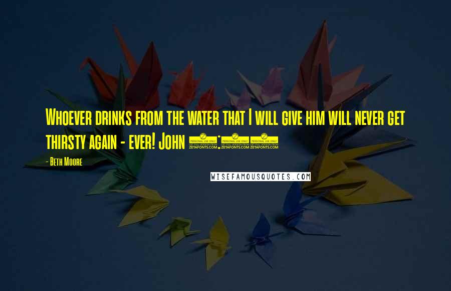 Beth Moore Quotes: Whoever drinks from the water that I will give him will never get thirsty again - ever! John 4:14