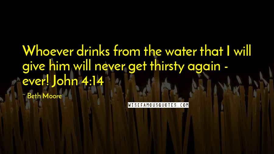 Beth Moore Quotes: Whoever drinks from the water that I will give him will never get thirsty again - ever! John 4:14