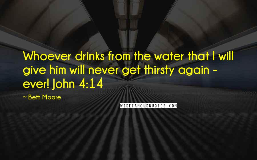 Beth Moore Quotes: Whoever drinks from the water that I will give him will never get thirsty again - ever! John 4:14