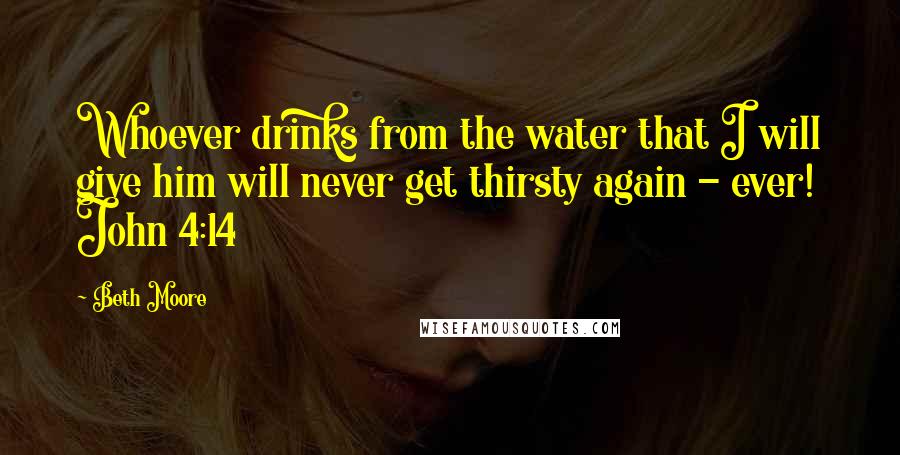 Beth Moore Quotes: Whoever drinks from the water that I will give him will never get thirsty again - ever! John 4:14