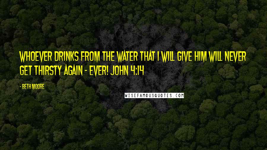 Beth Moore Quotes: Whoever drinks from the water that I will give him will never get thirsty again - ever! John 4:14