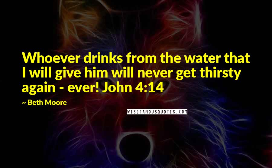 Beth Moore Quotes: Whoever drinks from the water that I will give him will never get thirsty again - ever! John 4:14