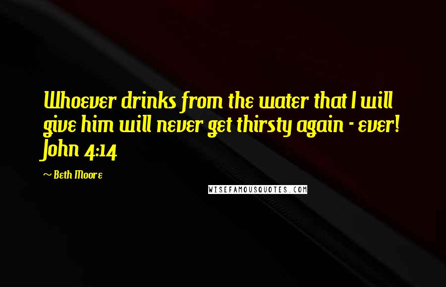 Beth Moore Quotes: Whoever drinks from the water that I will give him will never get thirsty again - ever! John 4:14