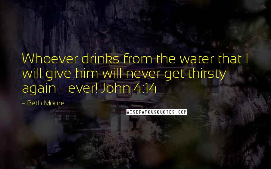 Beth Moore Quotes: Whoever drinks from the water that I will give him will never get thirsty again - ever! John 4:14