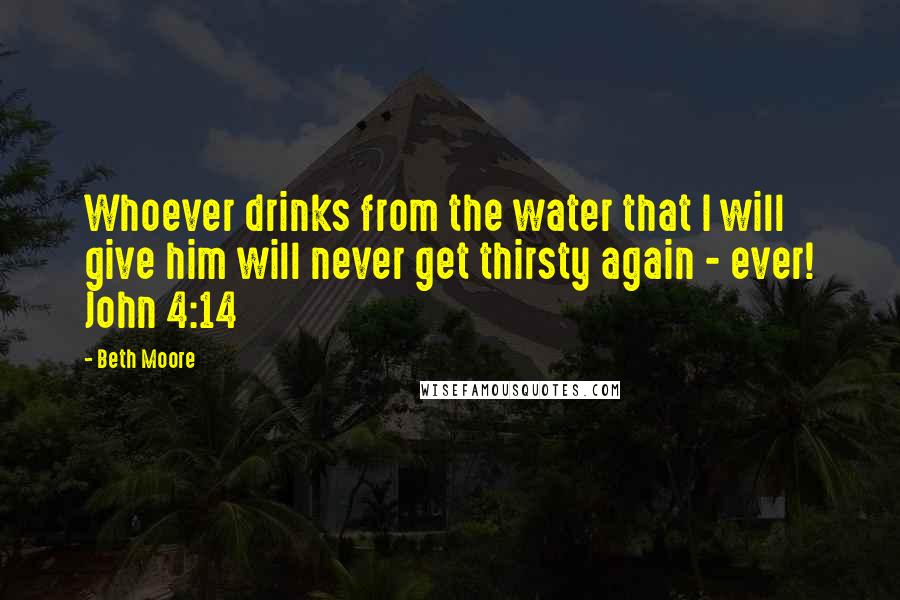 Beth Moore Quotes: Whoever drinks from the water that I will give him will never get thirsty again - ever! John 4:14