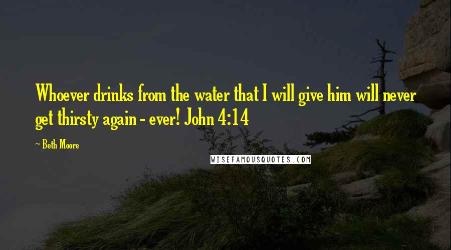 Beth Moore Quotes: Whoever drinks from the water that I will give him will never get thirsty again - ever! John 4:14