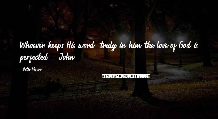 Beth Moore Quotes: Whoever keeps His word, truly in him the love of God is perfected. 1 John 2:5