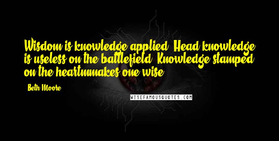 Beth Moore Quotes: Wisdom is knowledge applied. Head knowledge is useless on the battlefield. Knowledge stamped on the heartmmakes one wise