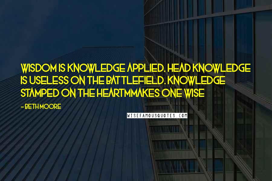 Beth Moore Quotes: Wisdom is knowledge applied. Head knowledge is useless on the battlefield. Knowledge stamped on the heartmmakes one wise