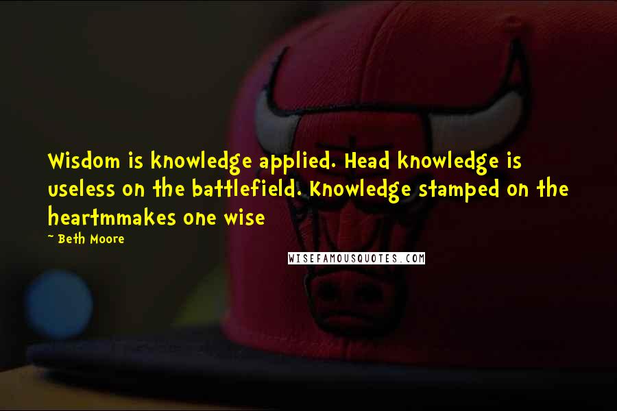 Beth Moore Quotes: Wisdom is knowledge applied. Head knowledge is useless on the battlefield. Knowledge stamped on the heartmmakes one wise