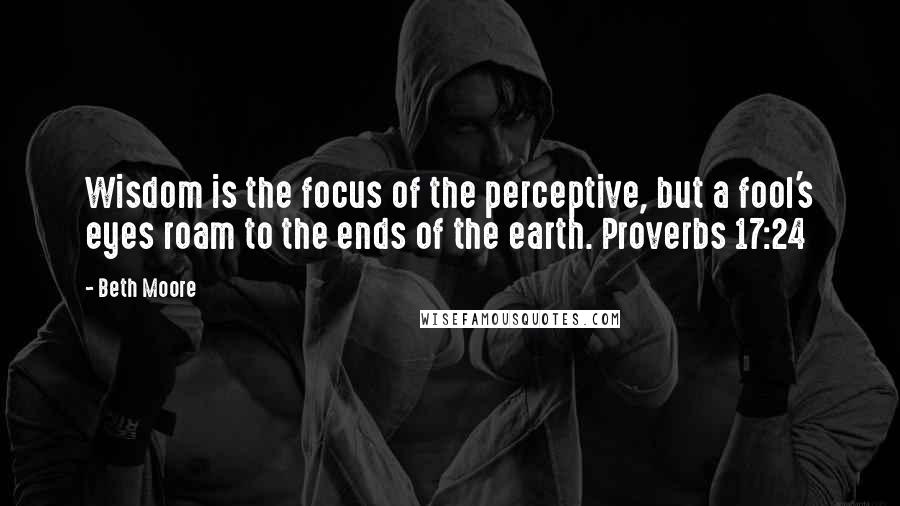 Beth Moore Quotes: Wisdom is the focus of the perceptive, but a fool's eyes roam to the ends of the earth. Proverbs 17:24