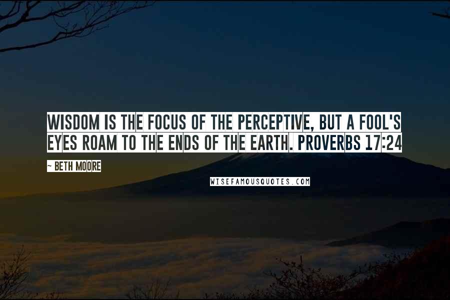 Beth Moore Quotes: Wisdom is the focus of the perceptive, but a fool's eyes roam to the ends of the earth. Proverbs 17:24