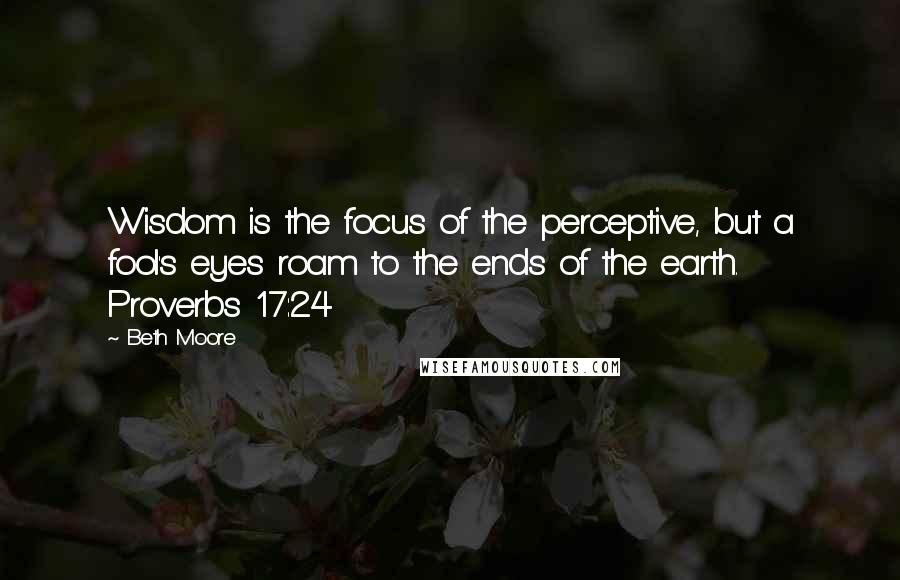 Beth Moore Quotes: Wisdom is the focus of the perceptive, but a fool's eyes roam to the ends of the earth. Proverbs 17:24