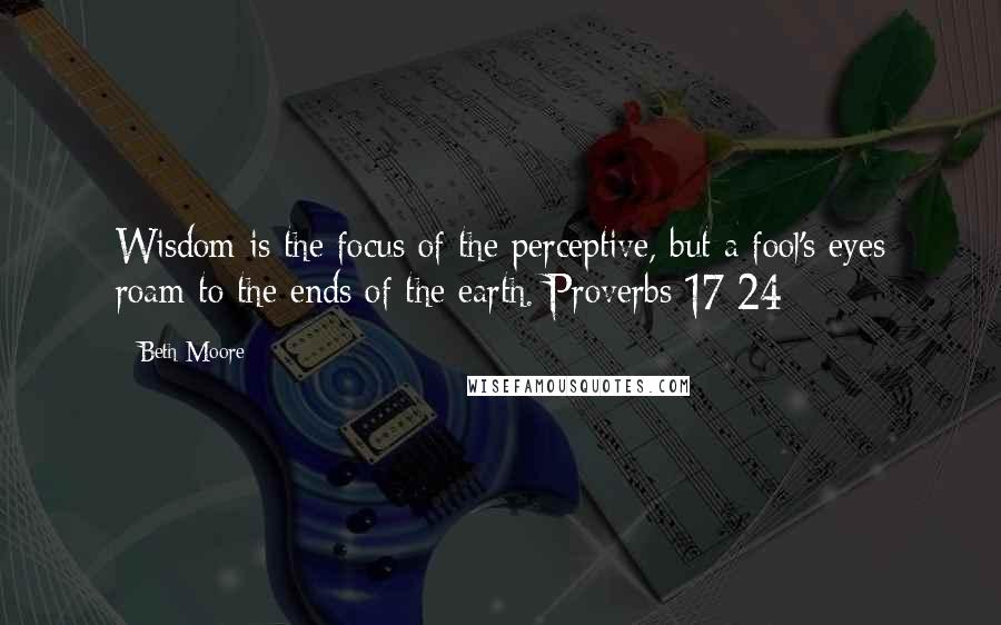 Beth Moore Quotes: Wisdom is the focus of the perceptive, but a fool's eyes roam to the ends of the earth. Proverbs 17:24