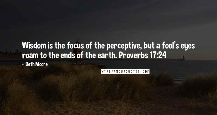 Beth Moore Quotes: Wisdom is the focus of the perceptive, but a fool's eyes roam to the ends of the earth. Proverbs 17:24