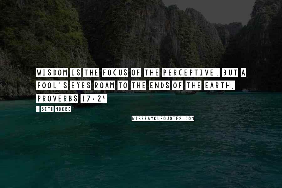 Beth Moore Quotes: Wisdom is the focus of the perceptive, but a fool's eyes roam to the ends of the earth. Proverbs 17:24