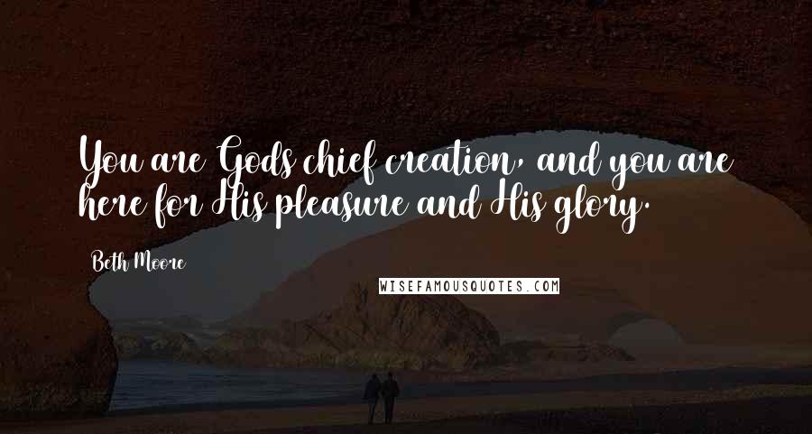 Beth Moore Quotes: You are Gods chief creation, and you are here for His pleasure and His glory.