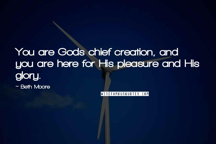 Beth Moore Quotes: You are Gods chief creation, and you are here for His pleasure and His glory.