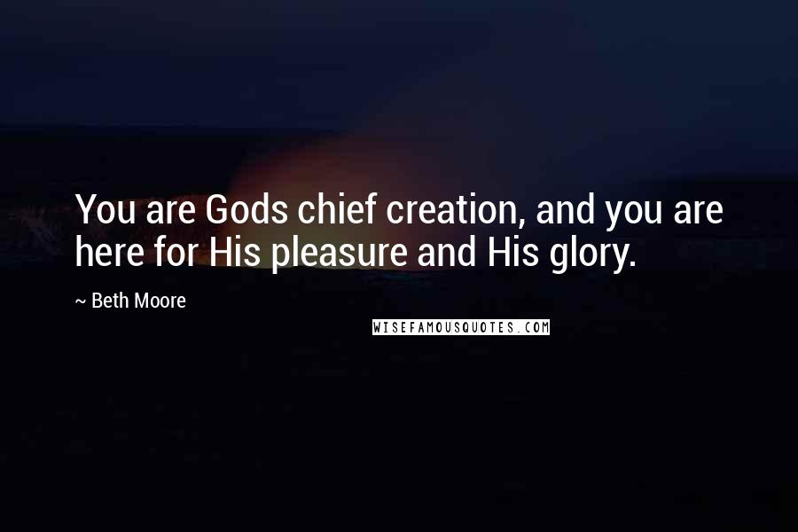 Beth Moore Quotes: You are Gods chief creation, and you are here for His pleasure and His glory.