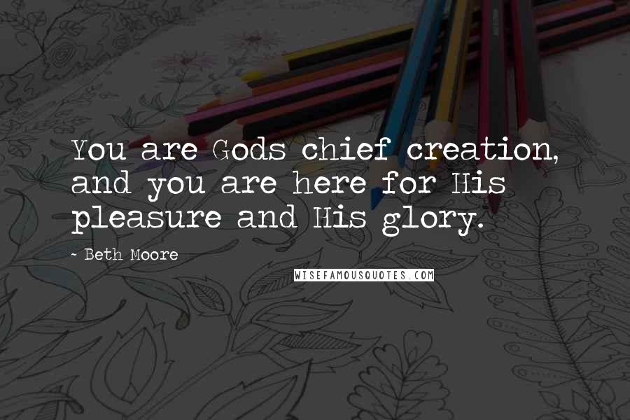 Beth Moore Quotes: You are Gods chief creation, and you are here for His pleasure and His glory.